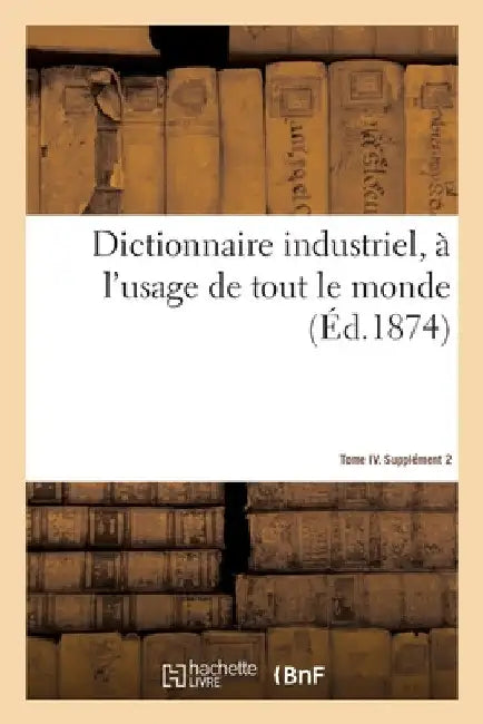 Dictionnaire Industriel, À l'Usage de Tout Le Monde. Tome IV. Supplément 2 by Eugène LaCroix