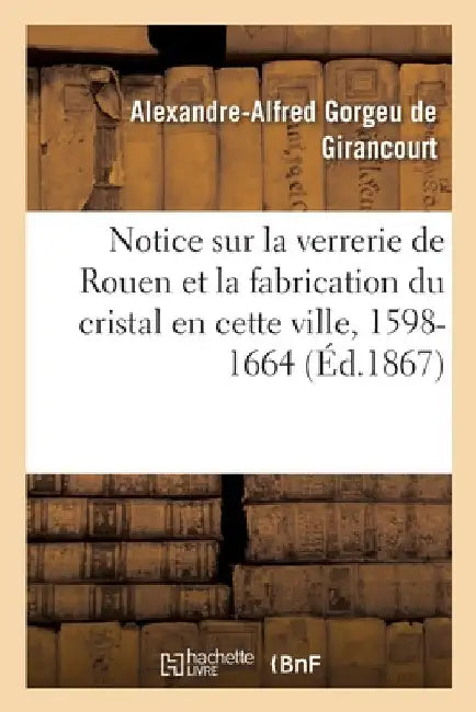 Notice sur la verrerie de Rouen et la fabrication du cristal en cette ville by Alexandre-Alfred Gorgeu de Girancourt