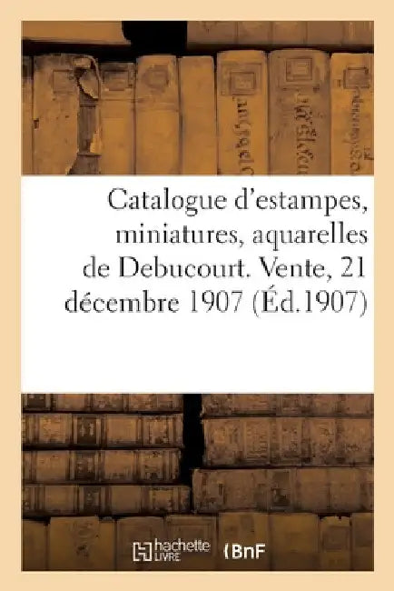 Catalogue d'Estampes, Miniatures En Noir Et En Couleurs, Portraits, Vignettes, Dessins: Aquarelles de Debucourt. Vente, 21 Décembre 1907 by Jules Meynial