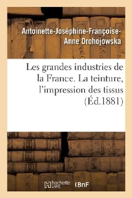 Les Grandes Industries de la France. La Teinture, l'Impression Des Tissus by Antoinette-Joséphine-Franço Drohojowska
