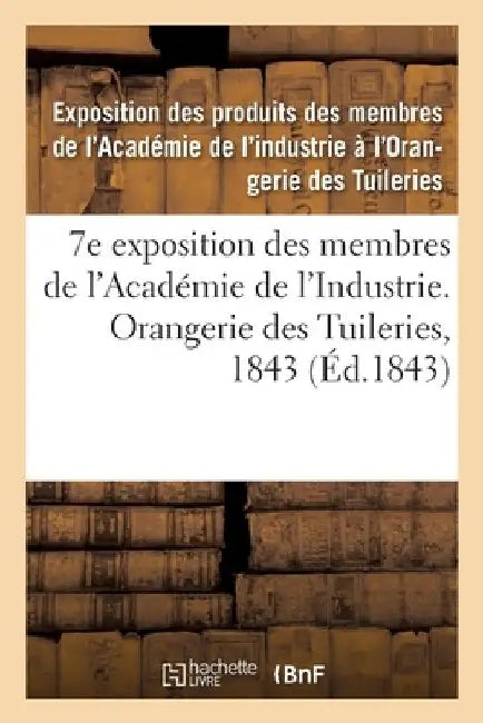 7e Exposition Des Membres de l'Académie de l'Industrie, À l'Orangerie Des Tuileries En 1843: Catalogue Des Produits Admis À l'Exposition, Rédigés Sur by Exposition Des Produits Des Membres de l