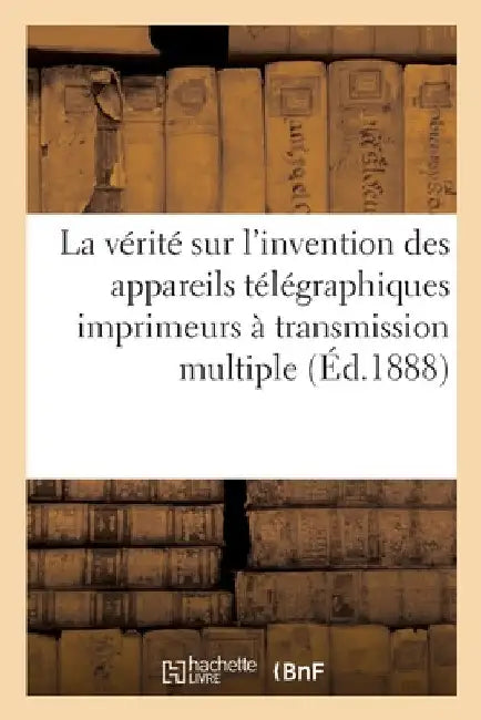La Vérité Sur l'Invention Des Appareils Télégraphiques Imprimeurs À Transmission Multiple: Système Baudot, Et Les Revendications de M. Mimault by Collectif