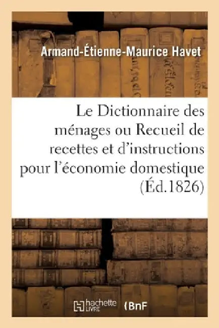 Le Dictionnaire Des Ménages Ou Recueil de Recettes Et d'Instructions Pour l'Économie Domestique: Ouvrage Utile Aux Pères Et Mères de Famille. 3e Éditi by Armand-Étienne-Maurice Havet