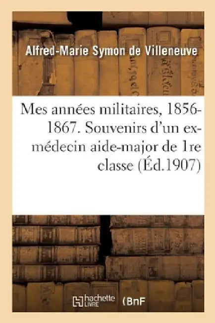 Mes Années Militaires, 1856-1867. Souvenirs Anecdotiques d'Un Ex-Médecin Aide-Major de 1re Classe: Docteur En Médecine de la Faculté de Strasbourg by Alfred-Marie Symon de Villeneuve