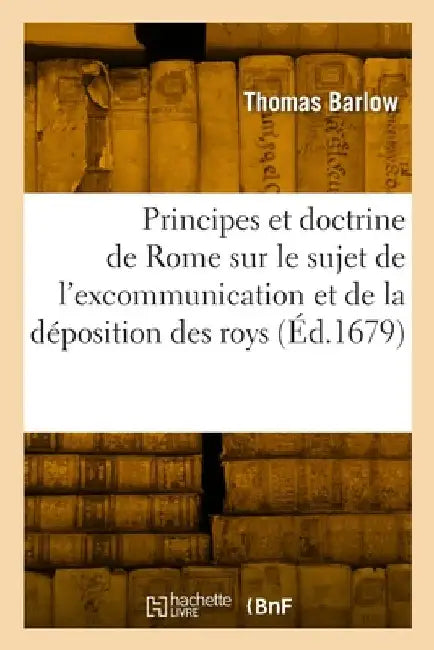 Les Principes Et La Doctrine de Rome Sur Le Sujet de l'Excommunication Et de la Déposition Des Roys: Traduit de l'Anglois by Thomas Barlow