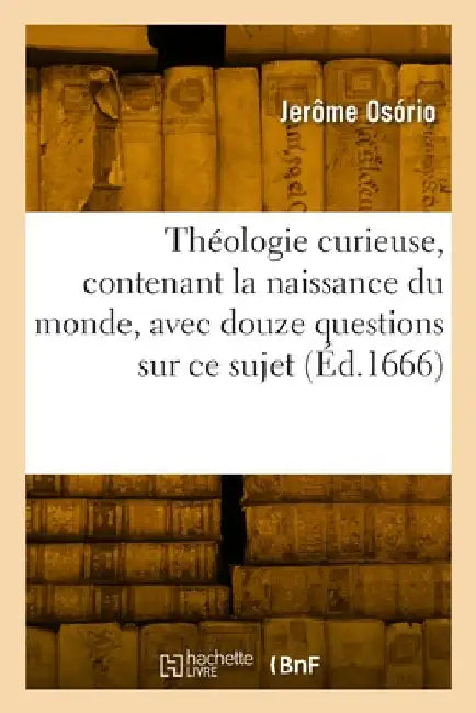 Théologie Curieuse, Contenant La Naissance Du Monde: Avec Douze Questions Belles Et Curieuses Sur CE Sujet by Jerôme Osório