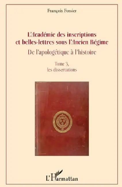 L'Académie des inscriptions et belles-lettres sous l'Ancien Régime: De l'apologétique à l'histoire Tome 3, les dissertations by François Fossier