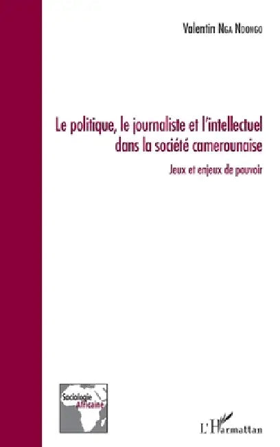 Le politique, le journaliste et l'intellectuel dans la société camerounaise: Jeux et enjeux de pouvoir by Valentin Nga Ndongo