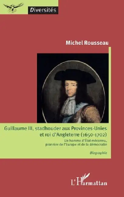 Guillaume III, stadhouder aux Provinces-Unies et roi d'Angleterre (1650-1702): Un homme d'Etat méconnu, pionnier de l'Europe et de la démocratie Biogr by Rousseau Michel
