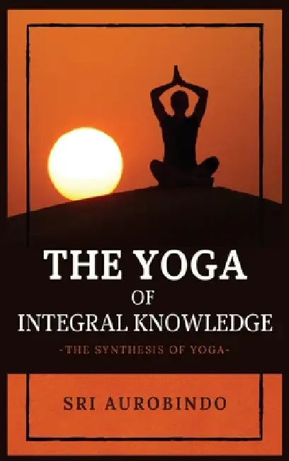 The Yoga of Integral Knowledge: The Synthesis of Yoga by Sri Aurobindo