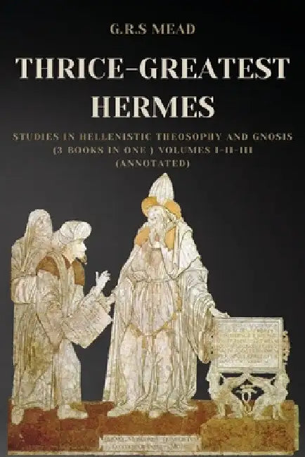 Thrice-Greatest Hermes: Studies in Hellenistic Theosophy and Gnosis (3 books in One ) Volumes I-II-III (Annotated) by G. R. S. Mead