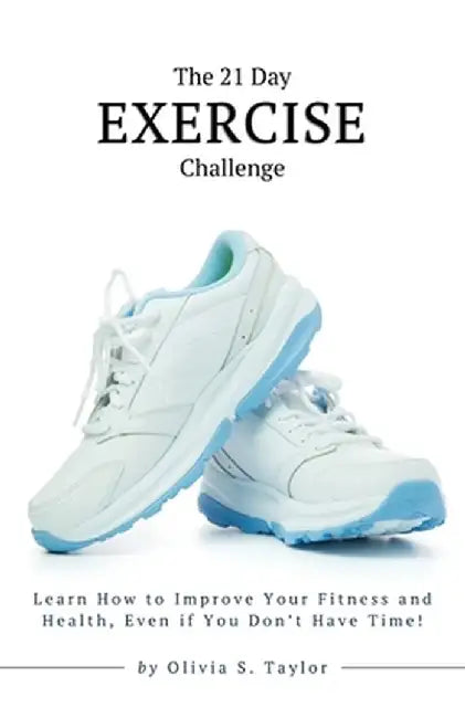 The 21 Day Exercise Challenge: Learn How to Improve Your Fitness and Health, Even if You Don't Have Time! by Olivia S. Taylor