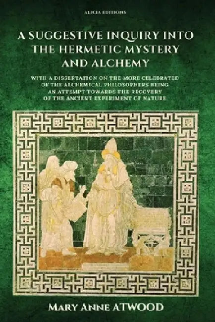 A Suggestive Inquiry into the Hermetic Mystery and Alchemy: with a dissertation on the more celebrated of the Alchemical Philosophers being an attempt by Mary Anne Atwood