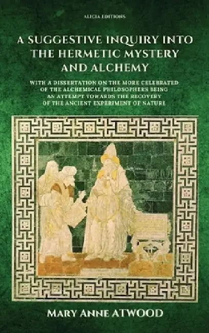 A Suggestive Inquiry into the Hermetic Mystery and Alchemy: with a dissertation on the more celebrated of the Alchemical Philosophers being an attempt by Mary Anne Atwood
