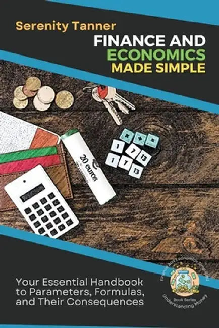 Finance and Economics Made Simple: Your Essential Handbook to Parameters, Formulas, and Their Consequences by Serenity Tanner