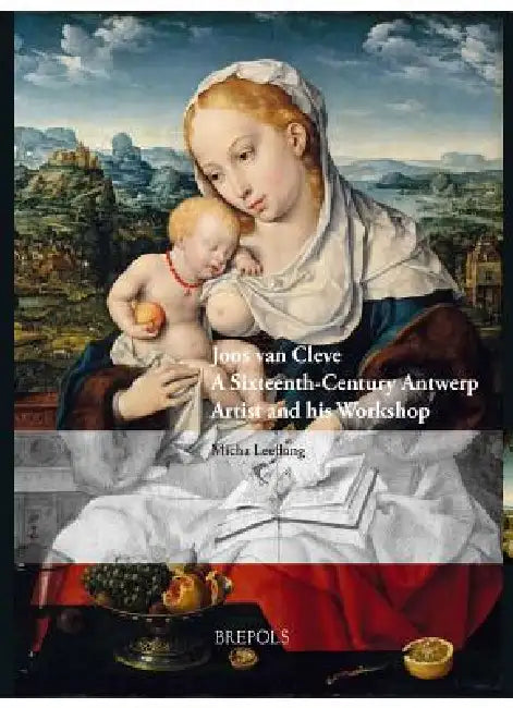 Joos Van Cleve: A Sixteenth-Century Antwerp Artist and His Workshop by Micha Leeflang