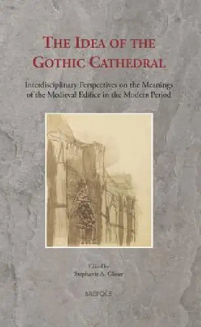 The Idea of the Gothic Cathedral: Interdisciplinary Perspectives on the Meanings of the Medieval Edifice in the Modern Period by Stephanie Glaser