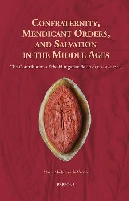 Confraternity, Mendicant Orders, and Salvation in the Middle Ages: The Contribution of the Hungarian Sources (C.1270-C.1530) by Marie-Madeleine de Cevins