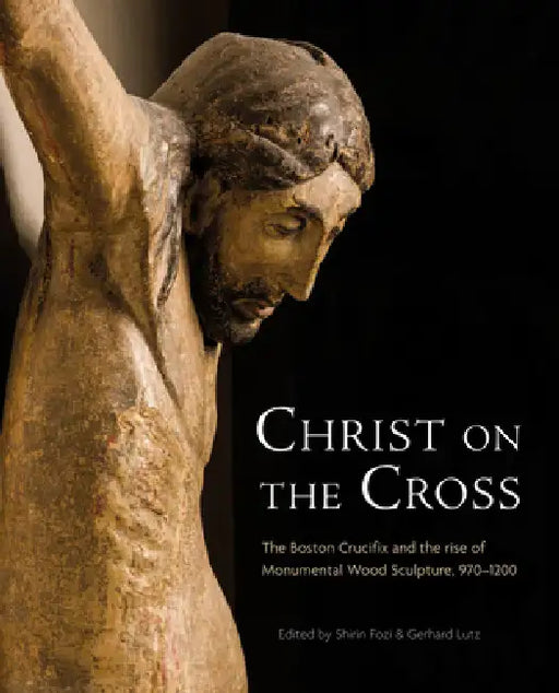 Christ on the Cross: The Boston Crucifix and the Rise of Monumental Wood Sculpture, 970-1200 by Gerhard Lutz, Shirin Fozi