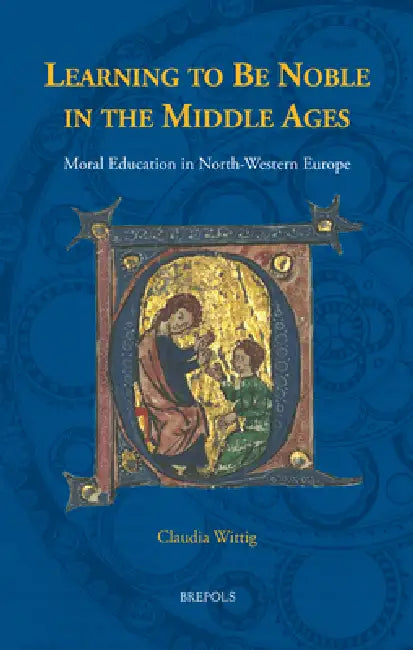 Learning to Be Noble in the Middle Ages: Moral Education in North-Western Europe by Claudia Wittig