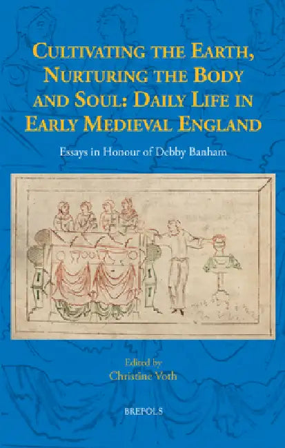 Cultivating the Earth, Nurturing the Body and Soul: Daily Life in Early Medieval England: Essays in Honour of Debby Banham by Christine Voth