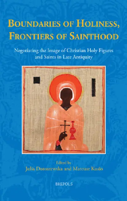 Boundaries of Holiness, Frontiers of Sainthood: Negotiating the Image of Christian Holy Figures and Saints in Late Antiquity by Julia Doroszweska