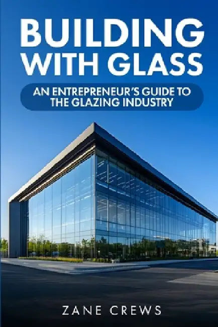 Building with Glass: An Entrepreneur's Guide to the Glazing Industry by Zane Crews