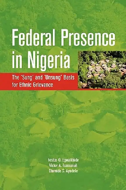 Federal Presence in Nigeria. The 'Sung' and 'Unsung' Basis for Ethnic Grievance by Festus O. Egwaikhide, Victor A. Isumonah, Olumide S. Ayodele