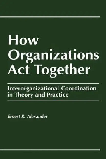 How Organizations Act Together: Interorganizational Coordination in Theory and Practice by E. Alexander