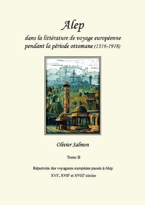 Alep dans la littérature de voyage européenne pendant la période ottomane (1516-1918): Tome II: Répertoire des voyageurs européens passés à Alep aux X by Olivier Salmon