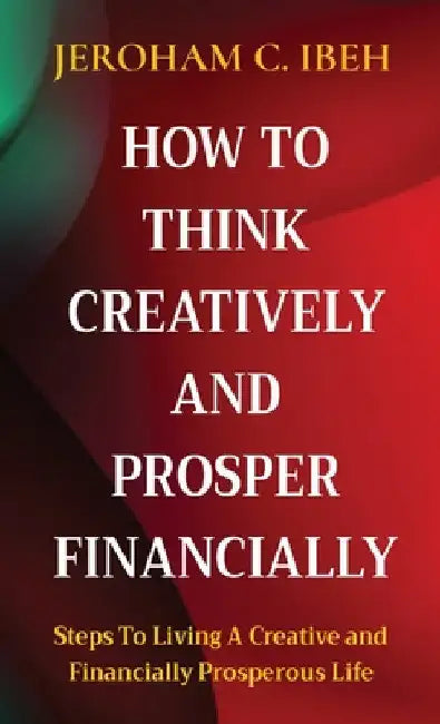 How to Think Creatively and Prosper Financially: Steps To Living A Creative and Financially Prosperous Life by Jeroham C. Ibeh