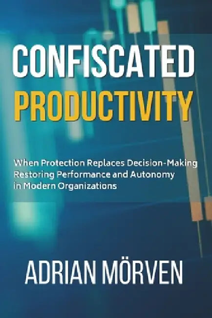 Confiscated Productivity: When Protection replaces Decison - Restoring Performance and Autonomy in Modern Organizations by Adrian Mörven