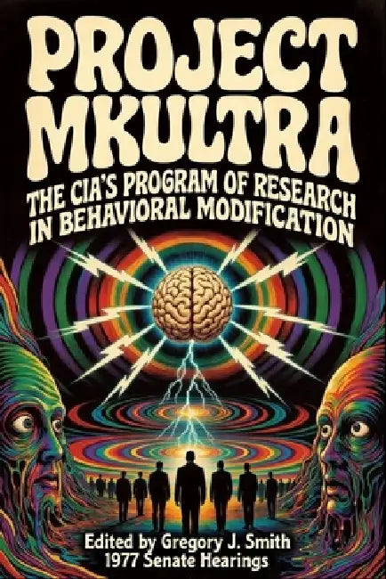 Project MK ULTRA: The CIA's Program of Research in Behavioral Modification - The Complete 1977 Senate Hearing by Gregory J. Smith