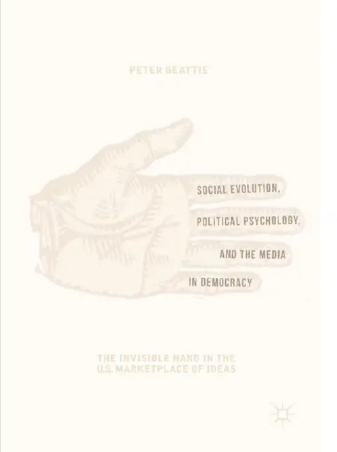Social Evolution, Political Psychology, and the Media in Democracy: The Invisible Hand in the U.S. Marketplace of Ideas by Peter Beattie