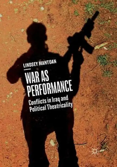 War as Performance: Conflicts in Iraq and Political Theatricality by Lindsey Mantoan