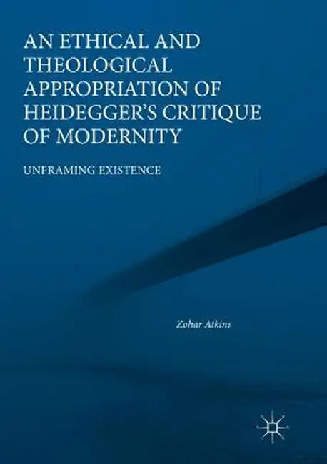 An Ethical and Theological Appropriation of Heidegger's Critique of Modernity: Unframing Existence by Zohar Atkins