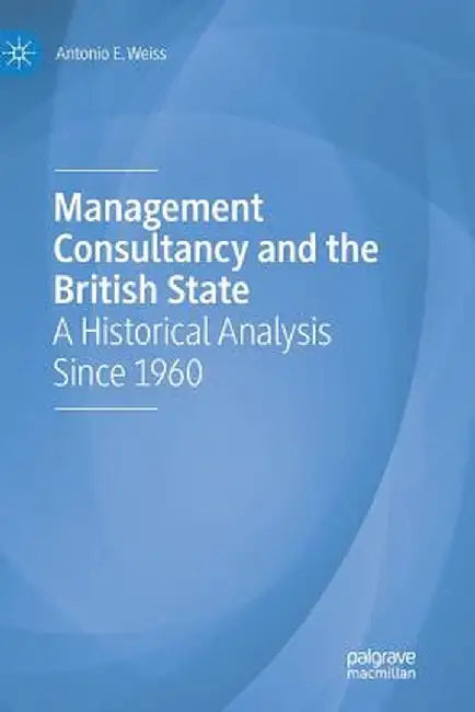 Management Consultancy and the British State: A Historical Analysis Since 1960 by Antonio E. Weiss