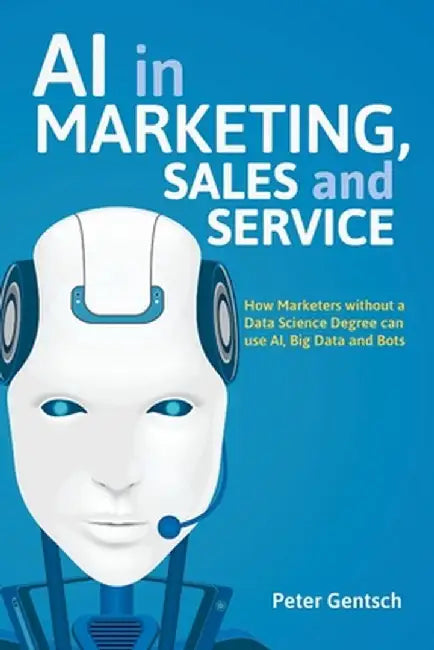 AI in Marketing, Sales and Service: How Marketers Without a Data Science Degree Can Use Ai, Big Data and Bots by Peter Gentsch