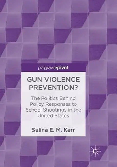 Gun Violence Prevention?: The Politics Behind Policy Responses to School Shootings in the United States by Selina E. M. Kerr