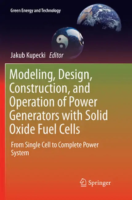 Modeling, Design, Construction, and Operation of Power Generators with Solid Oxide Fuel Cells: From Single Cell to Complete Power System by Jakub Kupecki
