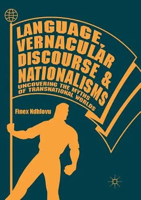 Language, Vernacular Discourse and Nationalisms: Uncovering the Myths of Transnational Worlds by Finex Ndhlovu