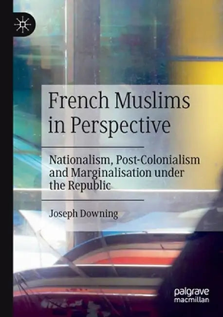 French Muslims in Perspective: Nationalism, Post-Colonialism and Marginalisation Under the Republic by Joseph Downing