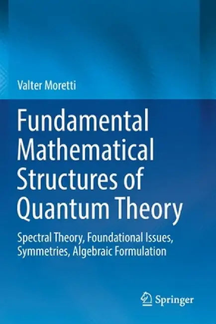 Fundamental Mathematical Structures of Quantum Theory: Spectral Theory, Foundational Issues, Symmetries, Algebraic Formulation by Valter Moretti
