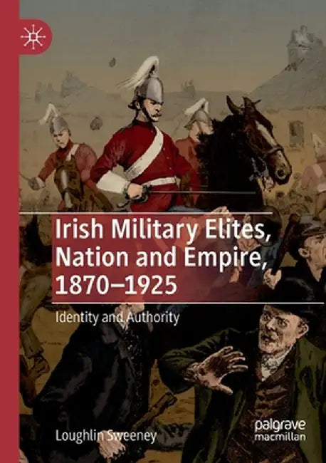 Irish Military Elites, Nation and Empire, 1870-1925: Identity and Authority by Loughlin Sweeney