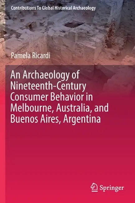 An Archaeology of Nineteenth-Century Consumer Behavior in Melbourne, Australia, and Buenos Aires, Argentina by Pamela Ricardi