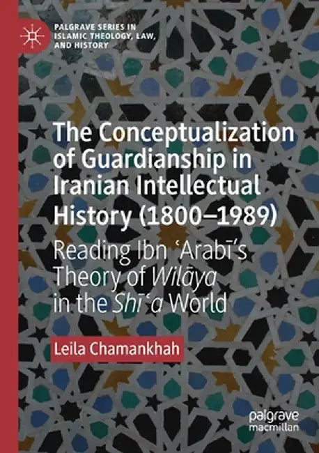 The Conceptualization of Guardianship in Iranian Intellectual History (1800-1989): Reading Ibn ʿarabī's Theory of Wilāya in the Shī by Leila Chamankhah