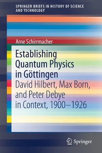 Establishing Quantum Physics in Göttingen: David Hilbert, Max Born, and Peter Debye in Context, 1900-1926 by Arne Schirrmacher