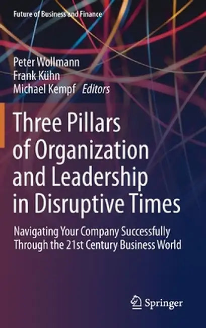 Three Pillars of Organization and Leadership in Disruptive Times: Navigating Your Company Successfully Through the 21st Century Business World by Peter Wollmann