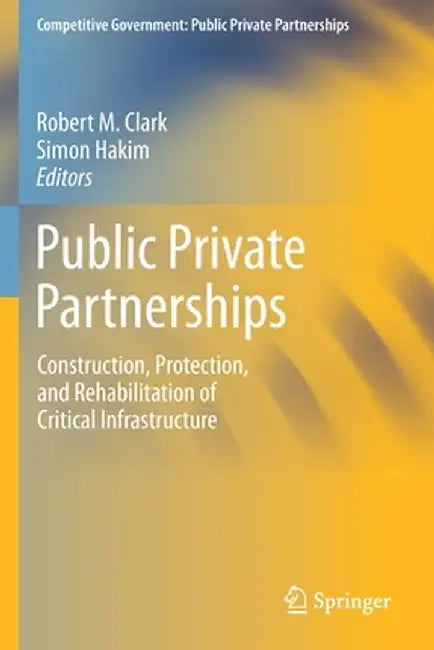Public Private Partnerships: Construction, Protection, and Rehabilitation of Critical Infrastructure by Robert M. Clark