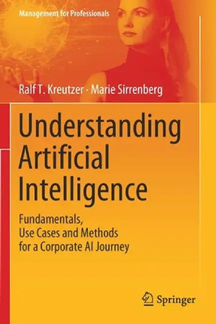 Understanding Artificial Intelligence: Fundamentals Use Cases and Methods for a Corporate AI Journey by Ralf T. Kreutzer, Marie Sirrenberg